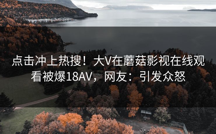 点击冲上热搜！大V在蘑菇影视在线观看被爆18AV，网友：引发众怒