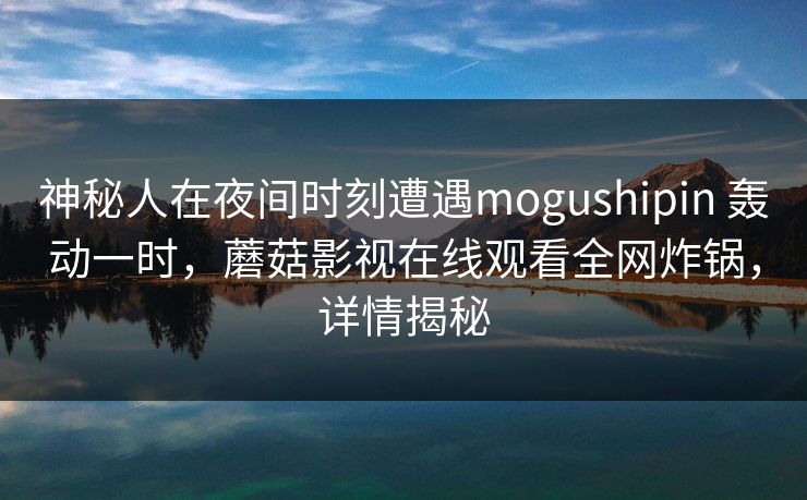 神秘人在夜间时刻遭遇mogushipin 轰动一时，蘑菇影视在线观看全网炸锅，详情揭秘