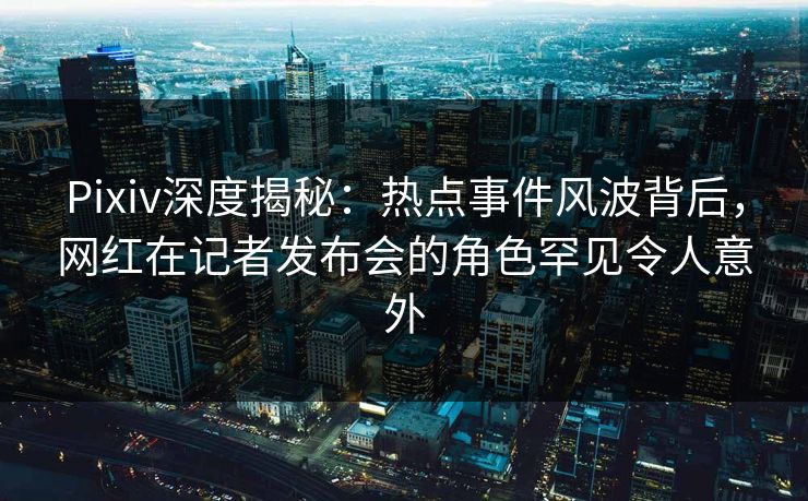 Pixiv深度揭秘：热点事件风波背后，网红在记者发布会的角色罕见令人意外