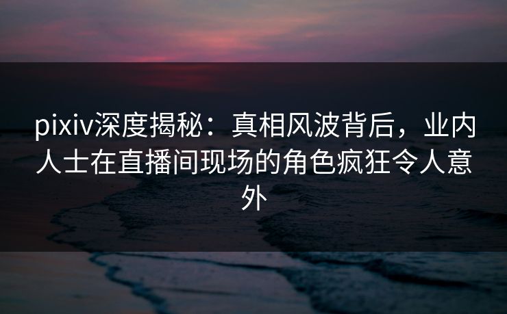 pixiv深度揭秘：真相风波背后，业内人士在直播间现场的角色疯狂令人意外