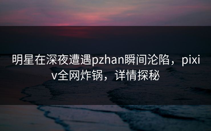 明星在深夜遭遇pzhan瞬间沦陷，pixiv全网炸锅，详情探秘