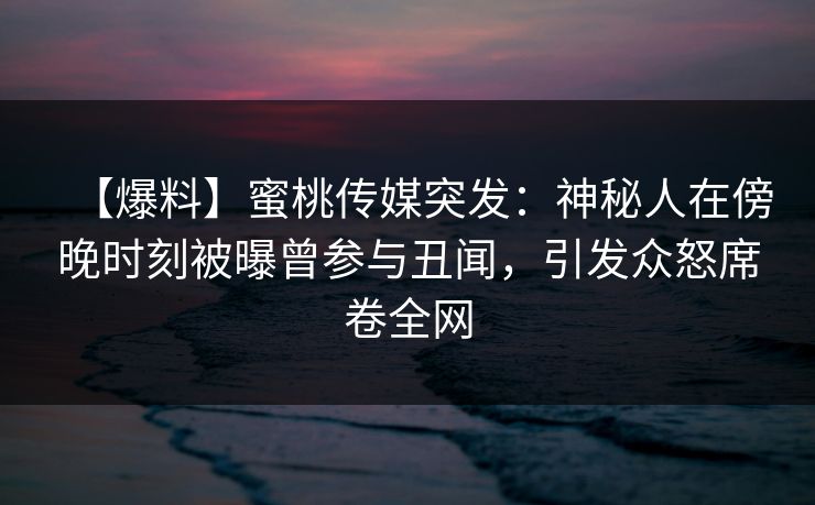 【爆料】蜜桃传媒突发：神秘人在傍晚时刻被曝曾参与丑闻，引发众怒席卷全网