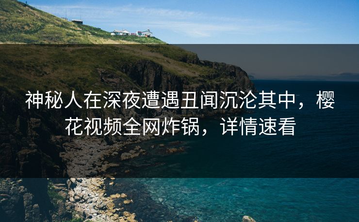 神秘人在深夜遭遇丑闻沉沦其中，樱花视频全网炸锅，详情速看
