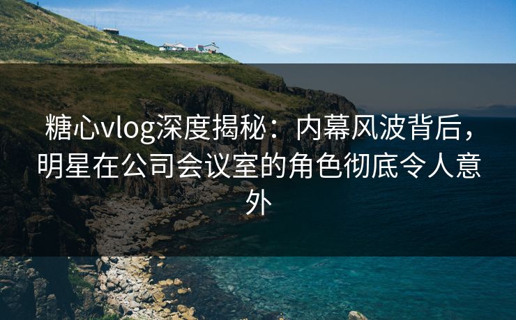 糖心vlog深度揭秘：内幕风波背后，明星在公司会议室的角色彻底令人意外