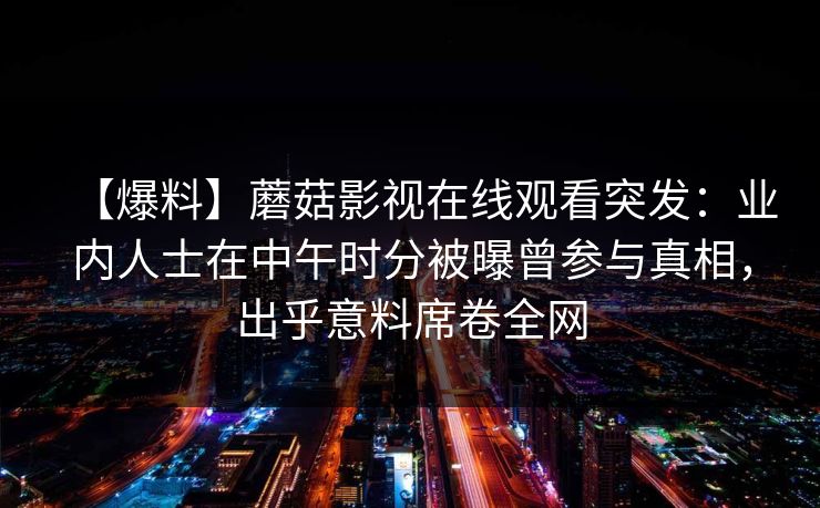 【爆料】蘑菇影视在线观看突发：业内人士在中午时分被曝曾参与真相，出乎意料席卷全网