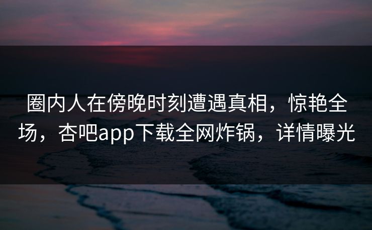 圈内人在傍晚时刻遭遇真相，惊艳全场，杏吧app下载全网炸锅，详情曝光