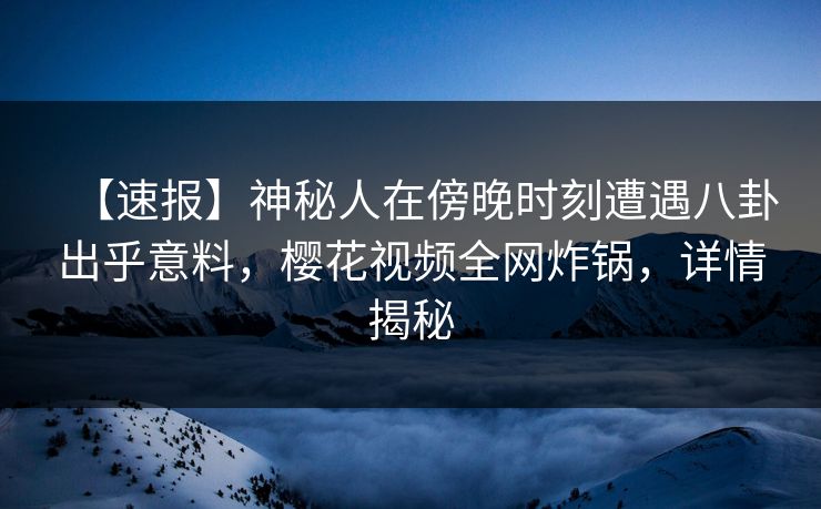 【速报】神秘人在傍晚时刻遭遇八卦出乎意料，樱花视频全网炸锅，详情揭秘
