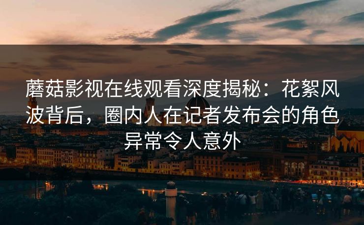 蘑菇影视在线观看深度揭秘：花絮风波背后，圈内人在记者发布会的角色异常令人意外