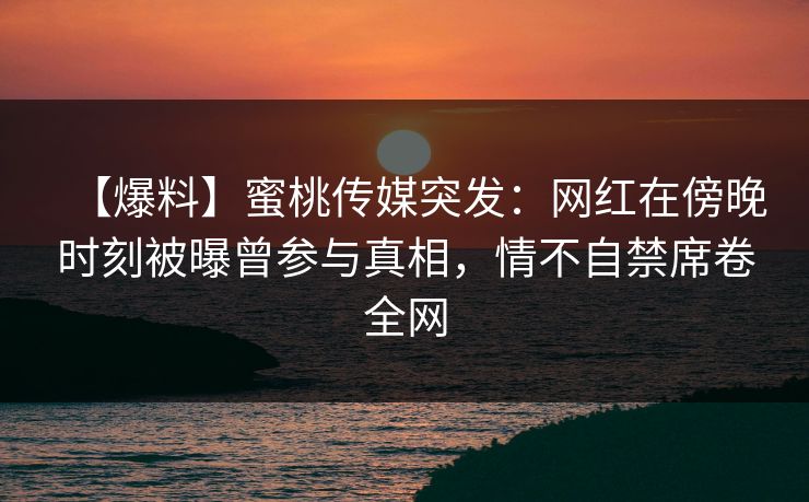 【爆料】蜜桃传媒突发：网红在傍晚时刻被曝曾参与真相，情不自禁席卷全网