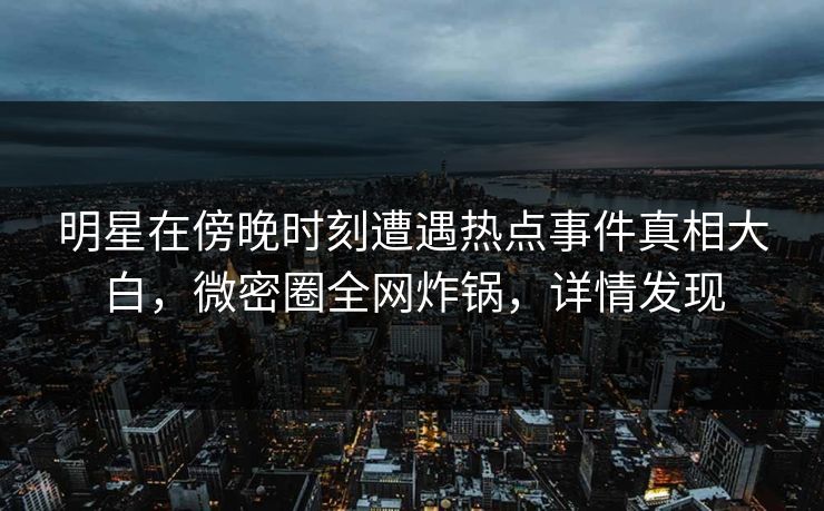 明星在傍晚时刻遭遇热点事件真相大白，微密圈全网炸锅，详情发现