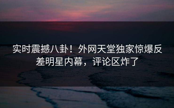 实时震撼八卦！外网天堂独家惊爆反差明星内幕，评论区炸了