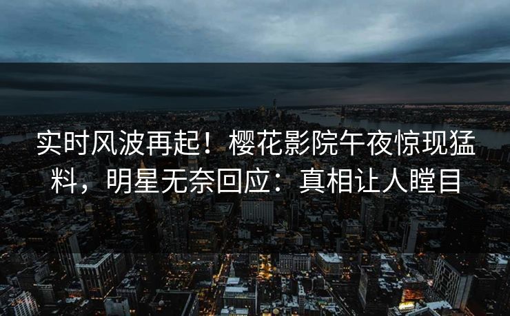 实时风波再起！樱花影院午夜惊现猛料，明星无奈回应：真相让人瞠目