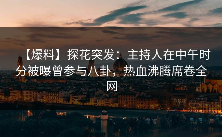 【爆料】探花突发：主持人在中午时分被曝曾参与八卦，热血沸腾席卷全网