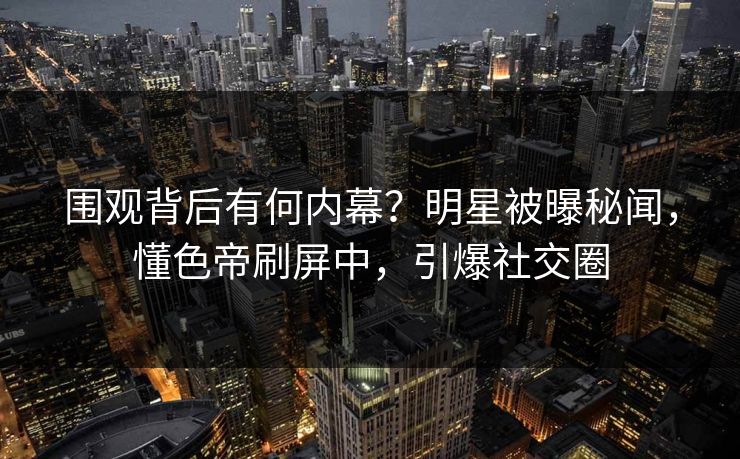 围观背后有何内幕？明星被曝秘闻，懂色帝刷屏中，引爆社交圈