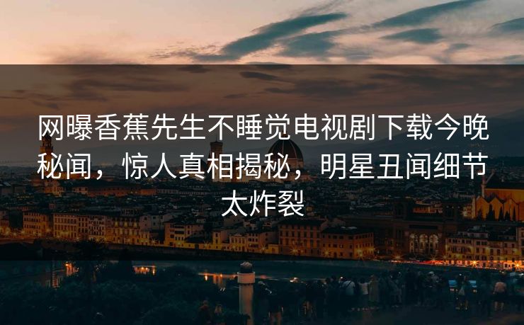 网曝香蕉先生不睡觉电视剧下载今晚秘闻，惊人真相揭秘，明星丑闻细节太炸裂