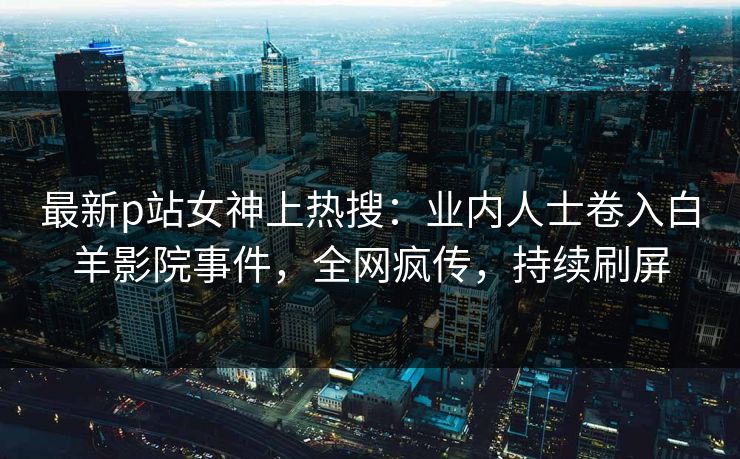 最新p站女神上热搜：业内人士卷入白羊影院事件，全网疯传，持续刷屏