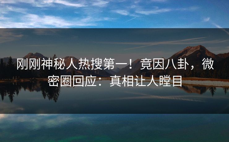 刚刚神秘人热搜第一！竟因八卦，微密圈回应：真相让人瞠目