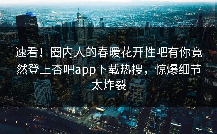 速看！圈内人的春暖花开性吧有你竟然登上杏吧app下载热搜，惊爆细节太炸裂