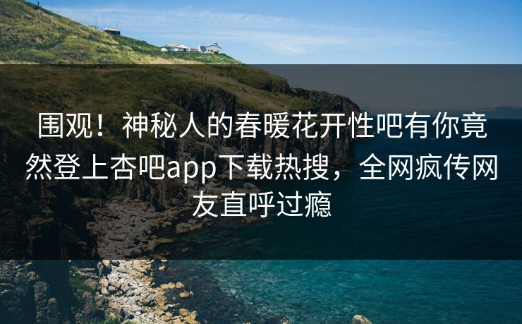 围观！神秘人的春暖花开性吧有你竟然登上杏吧app下载热搜，全网疯传网友直呼过瘾