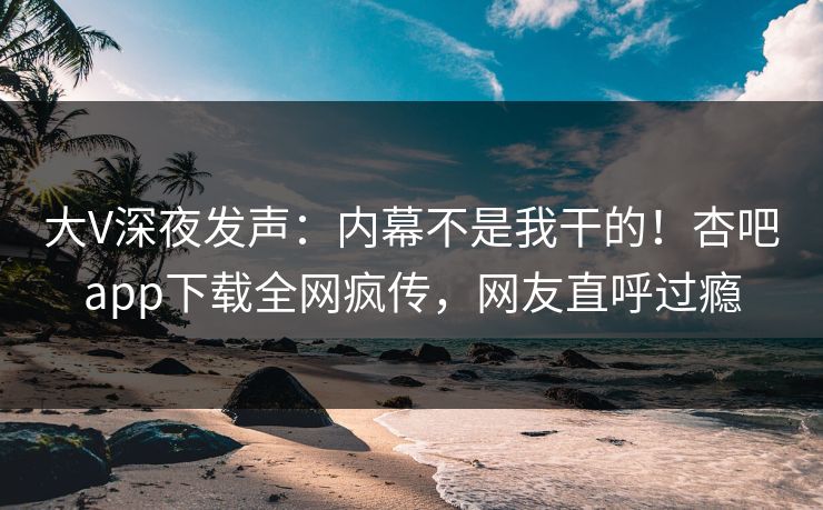 大V深夜发声：内幕不是我干的！杏吧app下载全网疯传，网友直呼过瘾