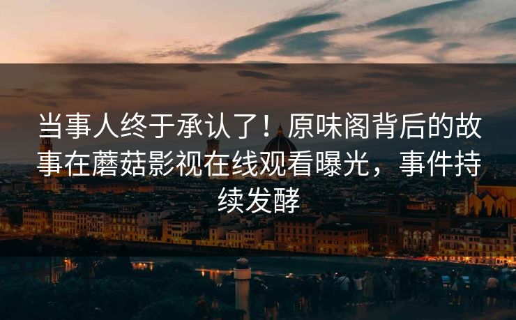 当事人终于承认了！原味阁背后的故事在蘑菇影视在线观看曝光，事件持续发酵