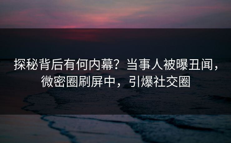 探秘背后有何内幕?当事人被曝丑闻,微密圈刷屏中,引爆社交圈 探秘背后有何内幕?当事人被曝丑闻,微密圈刷屏中,引爆社交圈