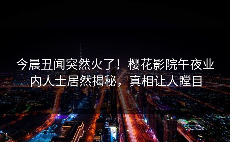 今晨丑闻突然火了！樱花影院午夜业内人士居然揭秘，真相让人瞠目