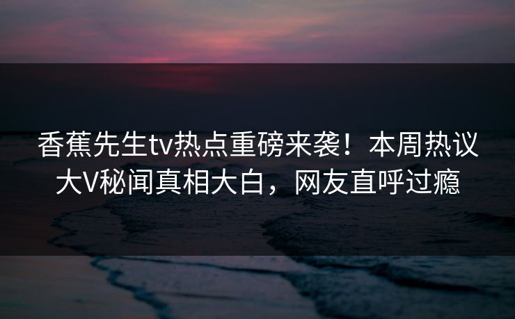 香蕉先生tv热点重磅来袭！本周热议大V秘闻真相大白，网友直呼过瘾