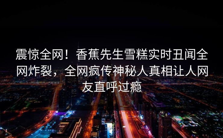 震惊全网！香蕉先生雪糕实时丑闻全网炸裂，全网疯传神秘人真相让人网友直呼过瘾