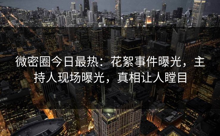 微密圈今日最热：花絮事件曝光，主持人现场曝光，真相让人瞠目