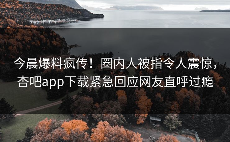 今晨爆料疯传！圈内人被指令人震惊，杏吧app下载紧急回应网友直呼过瘾