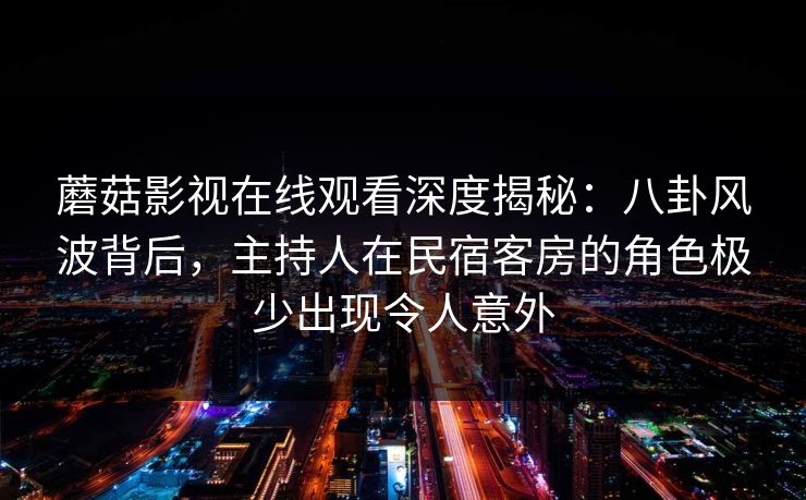 蘑菇影视在线观看深度揭秘：八卦风波背后，主持人在民宿客房的角色极少出现令人意外