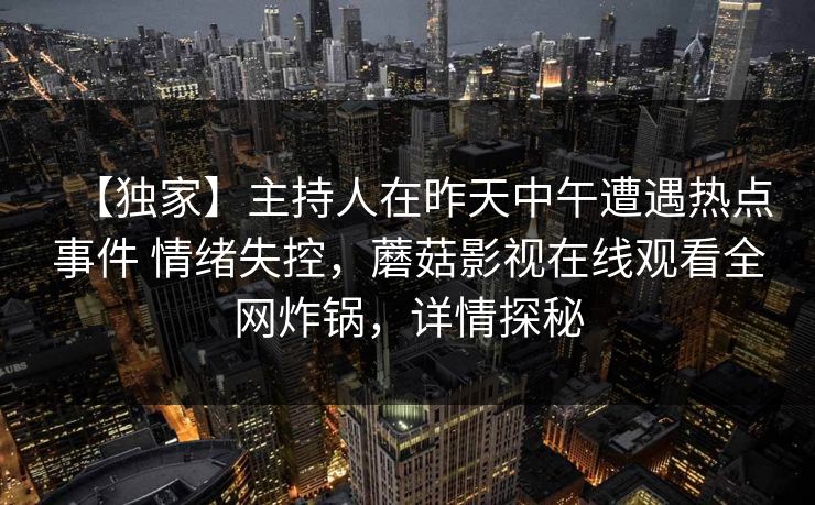 【独家】主持人在昨天中午遭遇热点事件 情绪失控，蘑菇影视在线观看全网炸锅，详情探秘