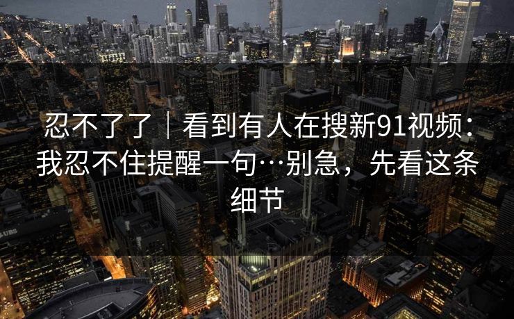 忍不了了｜看到有人在搜新91视频：我忍不住提醒一句…别急，先看这条细节