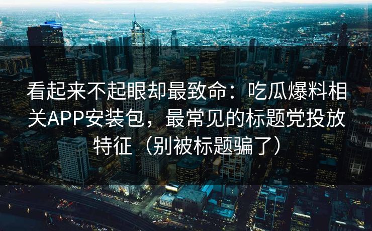 看起来不起眼却最致命：吃瓜爆料相关APP安装包，最常见的标题党投放特征（别被标题骗了）