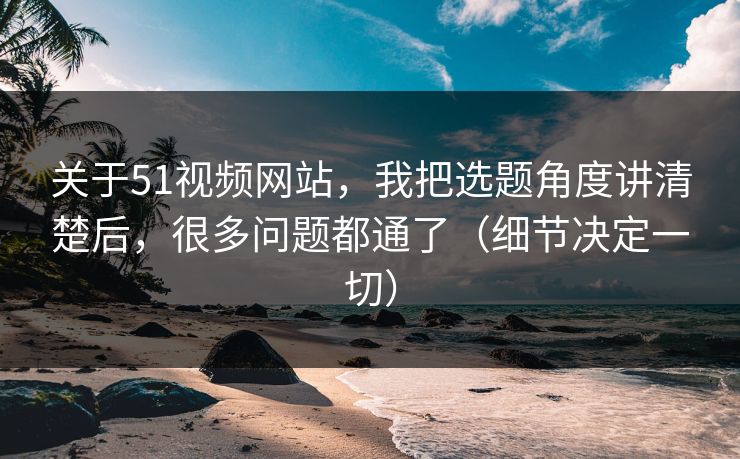 关于51视频网站，我把选题角度讲清楚后，很多问题都通了（细节决定一切）