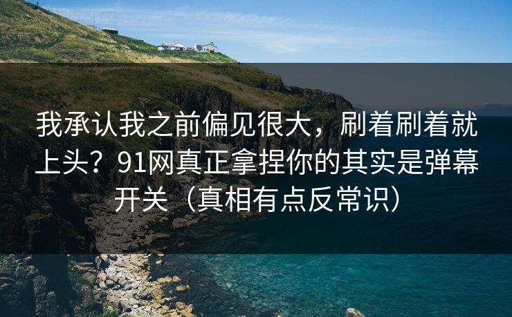 我承认我之前偏见很大，刷着刷着就上头？91网真正拿捏你的其实是弹幕开关（真相有点反常识）