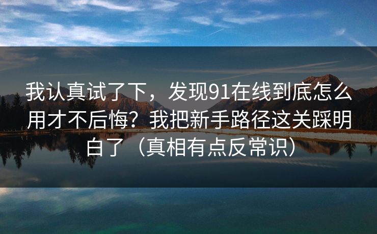 我认真试了下，发现91在线到底怎么用才不后悔？我把新手路径这关踩明白了（真相有点反常识）