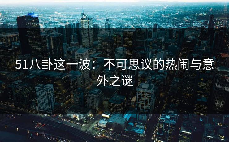 51八卦这一波：不可思议的热闹与意外之谜