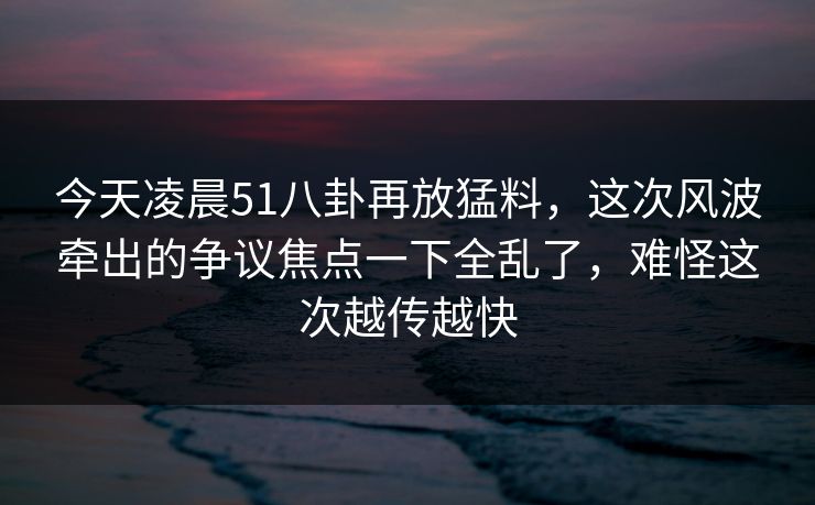今天凌晨51八卦再放猛料，这次风波牵出的争议焦点一下全乱了，难怪这次越传越快